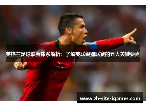 英格兰足球联赛体系解析：了解英联级别联赛的五大关键要点