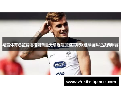 马竞体育总监辟谣格列兹曼无意近期加盟美职联继续留队征战西甲赛