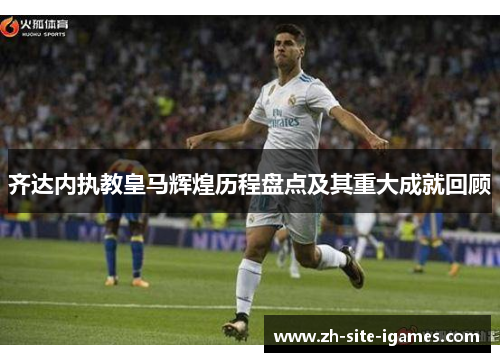 齐达内执教皇马辉煌历程盘点及其重大成就回顾